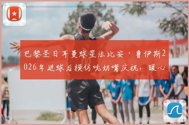 巴黎圣日耳曼球星法比安·鲁伊斯2026年进球后模仿吮奶嘴庆祝，暖心揭秘其“家中有喜”的私人故事