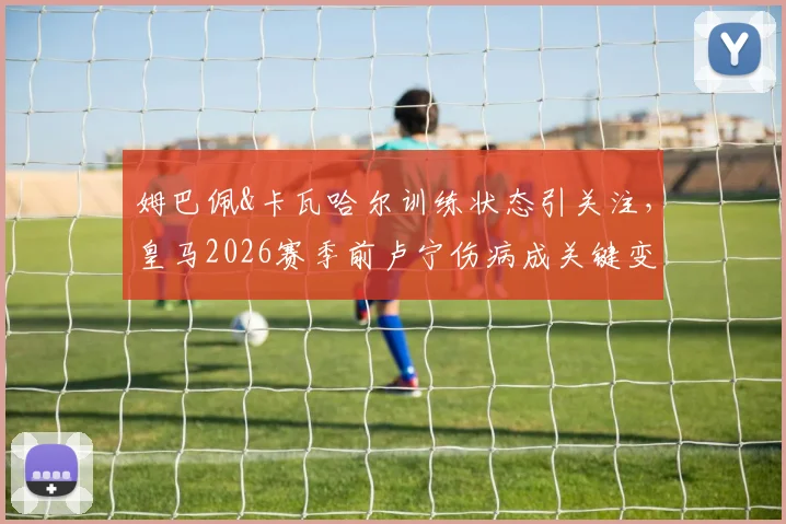姆巴佩&卡瓦哈尔训练状态引关注,皇马2026赛季前卢宁伤病成关键变量