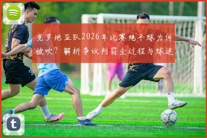 克罗地亚队2026年比赛绝平球为何被吹？解析争议判罚全过程与球迷扔水瓶事件后续