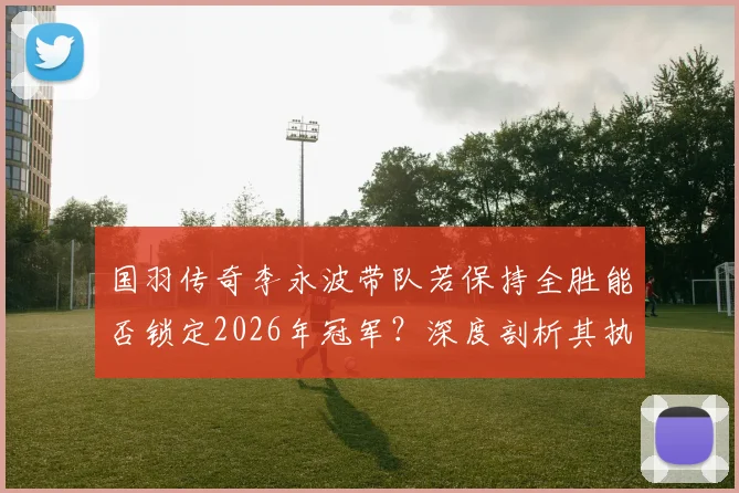 国羽传奇李永波带队若保持全胜能否锁定2026年冠军？深度剖析其执教实力与夺金前景预测