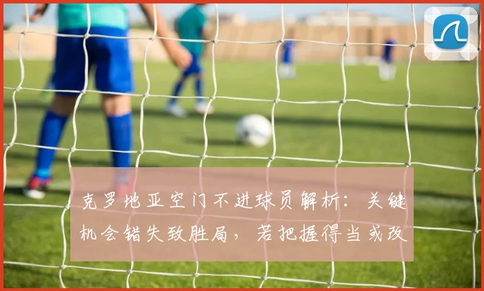 克罗地亚空门不进球员解析：关键机会错失致胜局，若把握得当或改变2026大赛走向