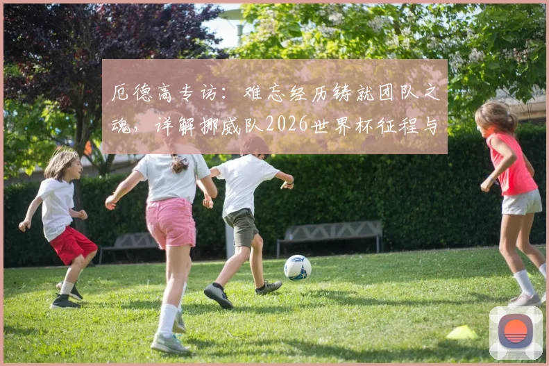厄德高专访：难忘经历铸就团队之魂，详解挪威队2026世界杯征程与未来核心阵容展望