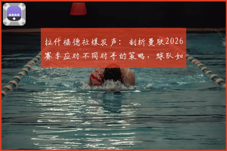 拉什福德社媒发声:剖析曼联2026赛季应对不同对手的策略,球队如何从波动走向稳定?