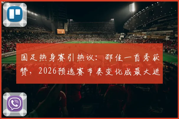 国足热身赛引热议:邵佳一首秀获赞,2026预选赛节奏变化成最大进步信号