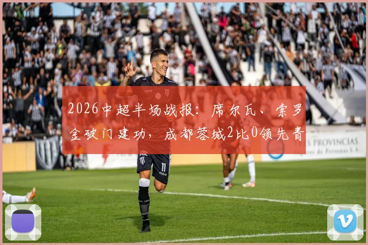 2026中超半场战报:席尔瓦、索罗金破门建功,成都蓉城2比0领先青岛西海岸