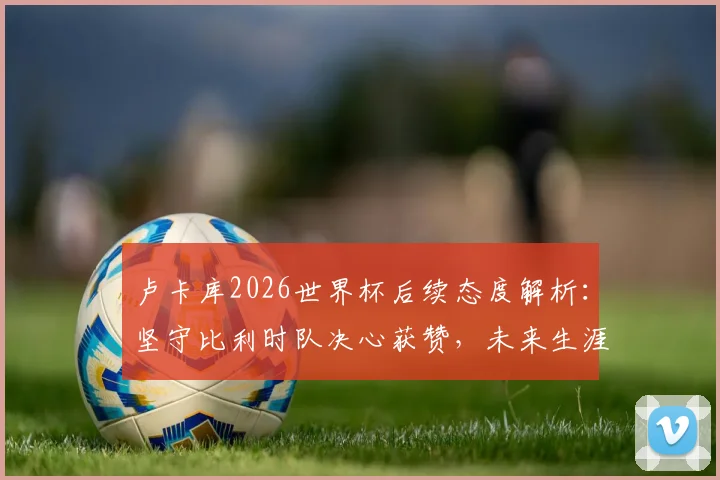 卢卡库2026世界杯后续态度解析:坚守比利时队决心获赞,未来生涯规划前瞻
