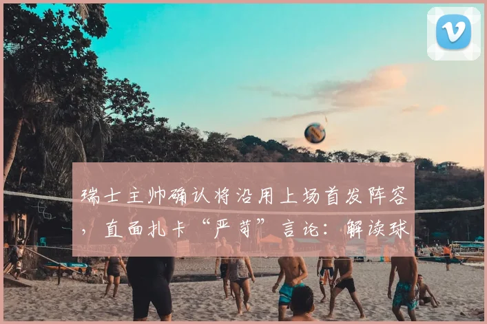 瑞士主帅确认将沿用上场首发阵容，直面扎卡“严苛”言论：解读球队2026世预赛战术部署