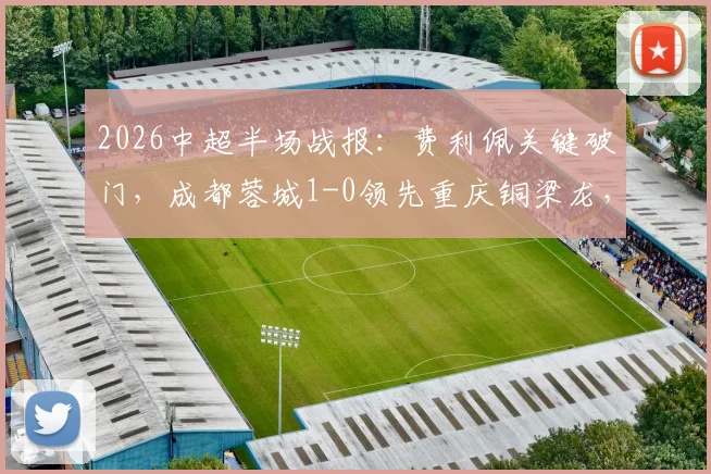 2026中超半场战报：费利佩关键破门，成都蓉城1-0领先重庆铜梁龙，附半场数据深度解读