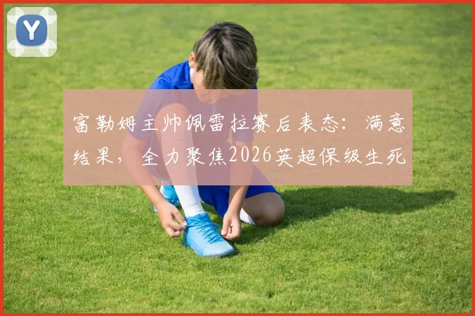 富勒姆主帅佩雷拉赛后表态：满意结果，全力聚焦2026英超保级生死战策略解析