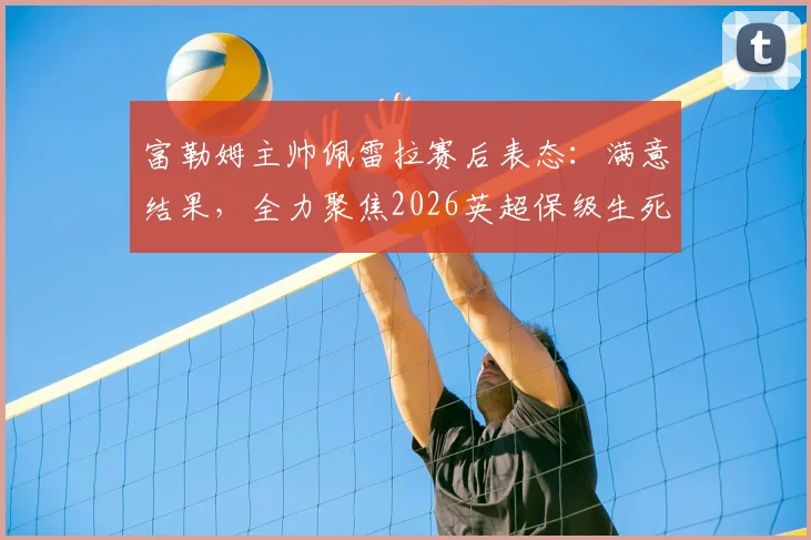 富勒姆主帅佩雷拉赛后表态：满意结果，全力聚焦2026英超保级生死战策略解析