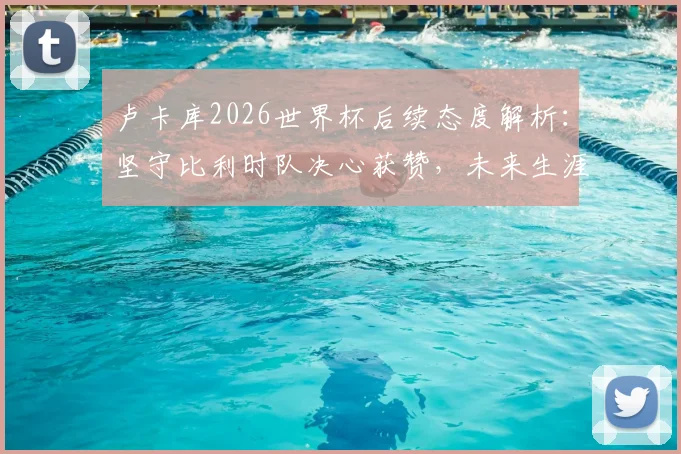 卢卡库2026世界杯后续态度解析：坚守比利时队决心获赞，未来生涯规划前瞻
