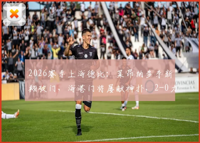 2026赛季上海德比：莱昂纳多李新翔破门，海港门将屡献神扑，2-0力克申花焦点战报与深度解析