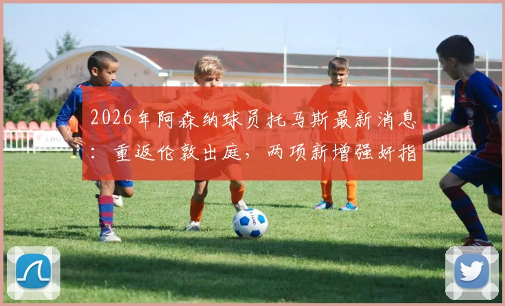 2026年阿森纳球员托马斯最新消息：重返伦敦出庭，两项新增强奸指控详解及案件时间线梳理
