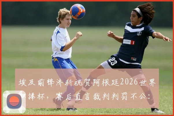埃及前锋济科祝贺阿根廷2026世界杯捧杯，赛后直言裁判判罚不公：回顾关键争议判罚点与分析