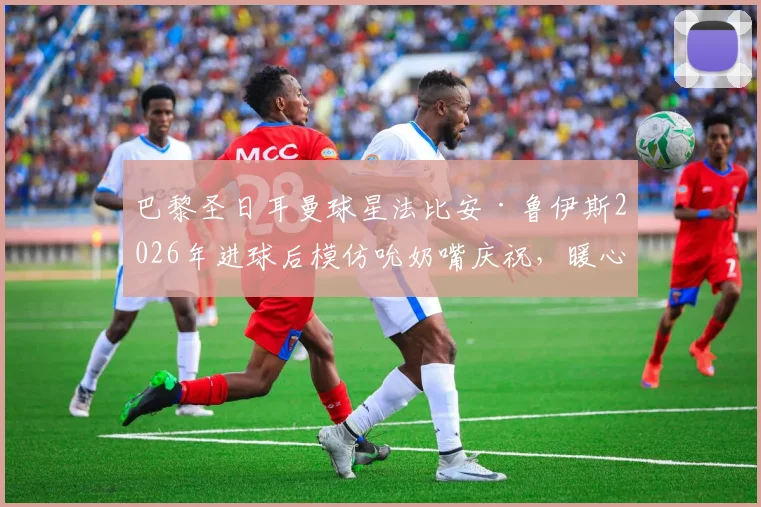 巴黎圣日耳曼球星法比安·鲁伊斯2026年进球后模仿吮奶嘴庆祝,暖心揭秘其“家中有喜”的私人故事