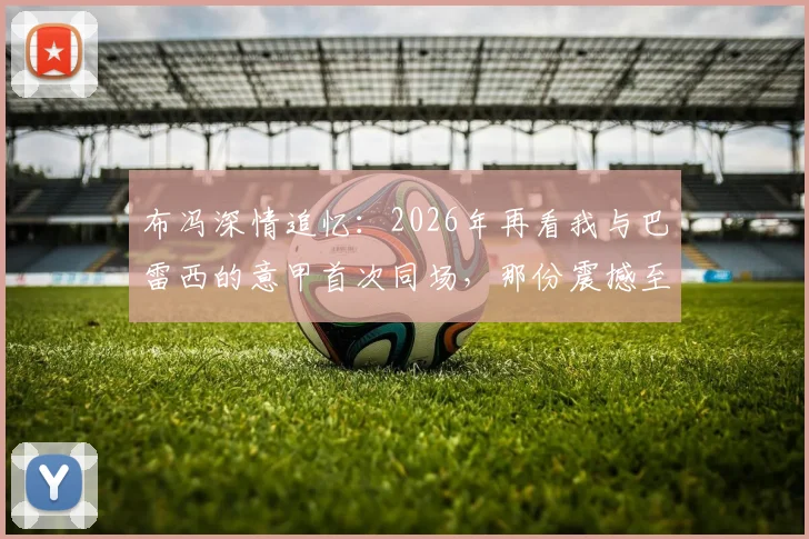 布冯深情追忆:2026年再看我与巴雷西的意甲首次同场,那份震撼至今难忘,附传奇评价原文