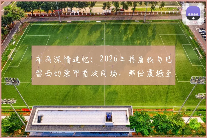 布冯深情追忆：2026年再看我与巴雷西的意甲首次同场，那份震撼至今难忘，附传奇评价原文