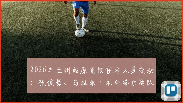 2026年兰州陇原竞技官方人员变动：张俊哲、乌拉尔·木合塔尔离队，解读其去向与俱乐部未来影响