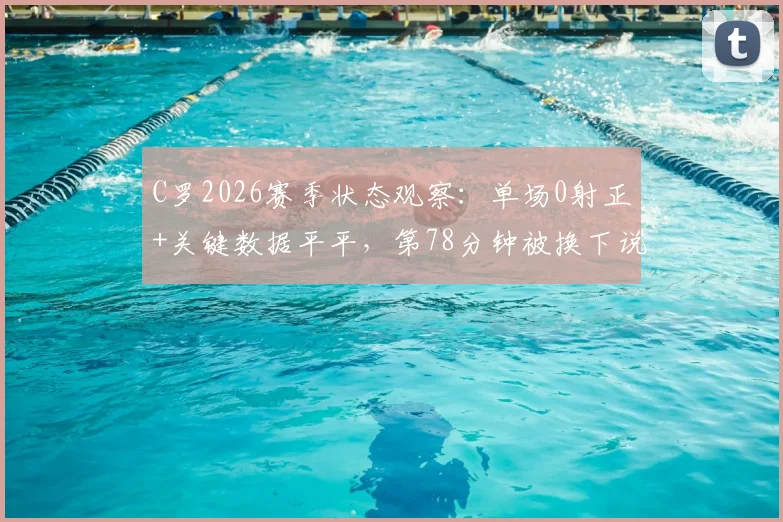C罗2026赛季状态观察：单场0射正+关键数据平平，第78分钟被换下说明了什么？