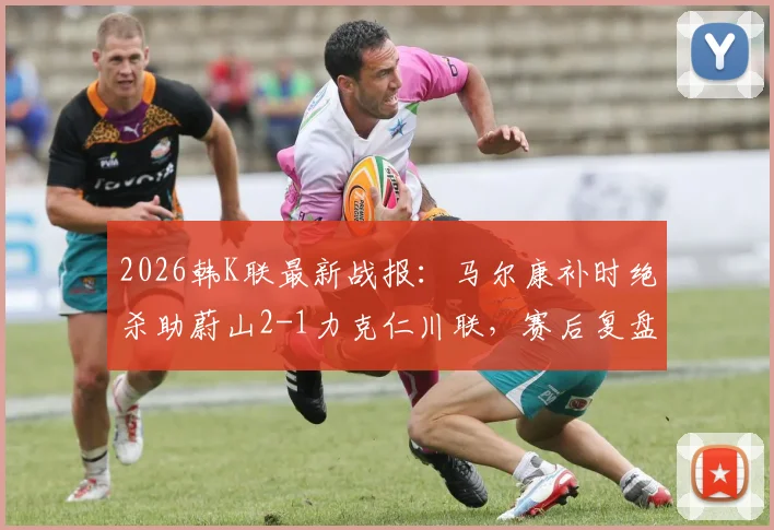 2026韩K联最新战报：马尔康补时绝杀助蔚山2-1力克仁川联，赛后复盘与积分榜分析