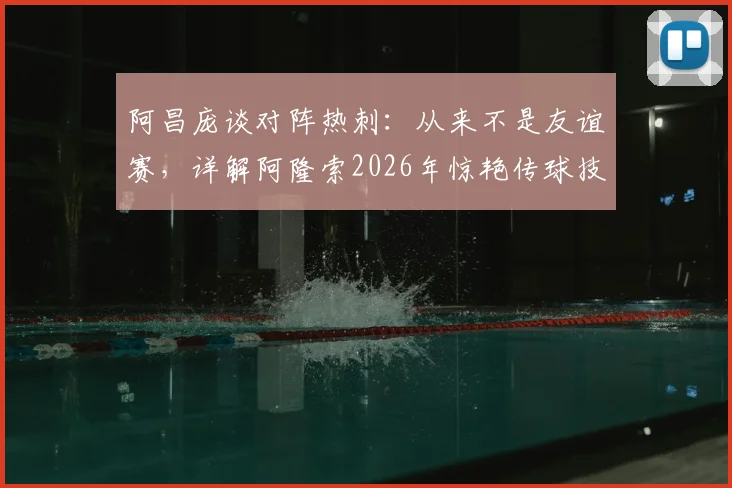 阿昌庞谈对阵热刺:从来不是友谊赛,详解阿隆索2026年惊艳传球技术特点