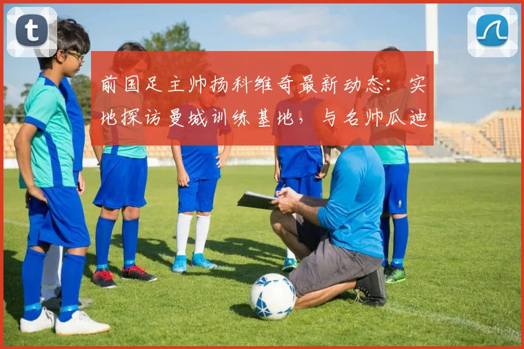 前国足主帅扬科维奇最新动态:实地探访曼城训练基地,与名帅瓜迪奥拉交流足球理念