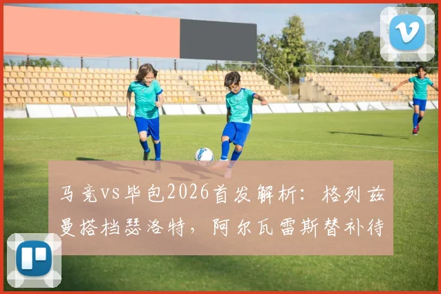 马竞vs毕包2026首发解析:格列兹曼搭档瑟洛特,阿尔瓦雷斯替补待命原因及比赛前瞻