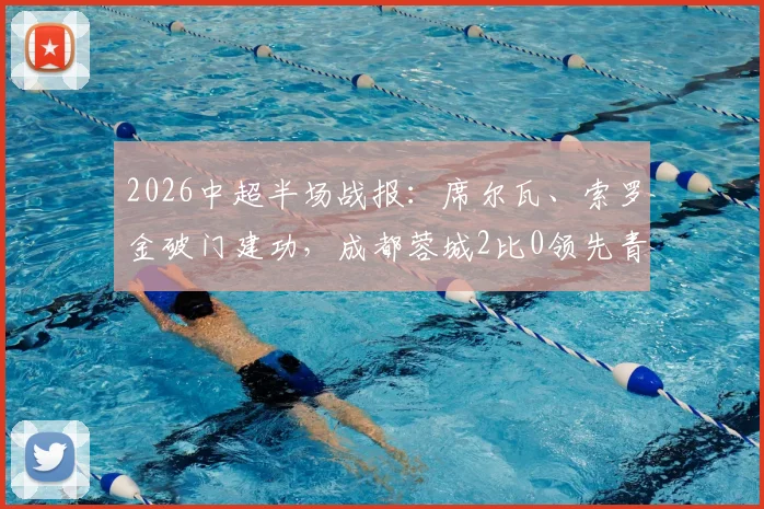 2026中超半场战报：席尔瓦、索罗金破门建功，成都蓉城2比0领先青岛西海岸