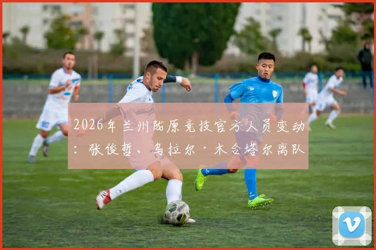 2026年兰州陇原竞技官方人员变动:张俊哲、乌拉尔·木合塔尔离队,解读其去向与俱乐部未来影响