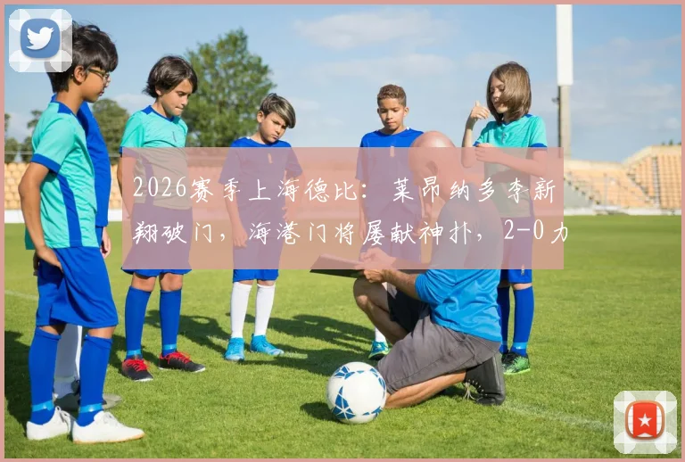 2026赛季上海德比：莱昂纳多李新翔破门，海港门将屡献神扑，2-0力克申花焦点战报与深度解析