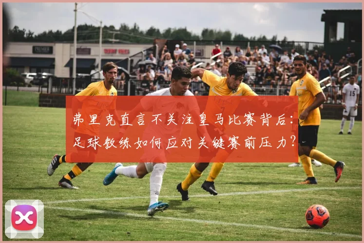 弗里克直言不关注皇马比赛背后：足球教练如何应对关键赛前压力？