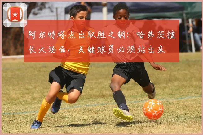 阿尔特塔点出取胜之钥：哈弗茨擅长大场面，关键球员必须站出来
