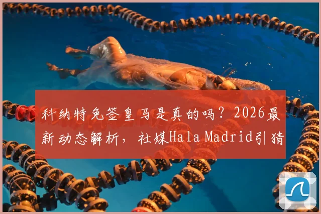 科纳特免签皇马是真的吗？2026最新动态解析，社媒Hala Madrid引猜测，对利物浦有何影响