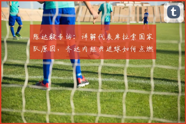 陈达毅专访：详解代表库拉索国家队原因，齐达内经典进球如何点燃足球梦，展望2026世界杯征程