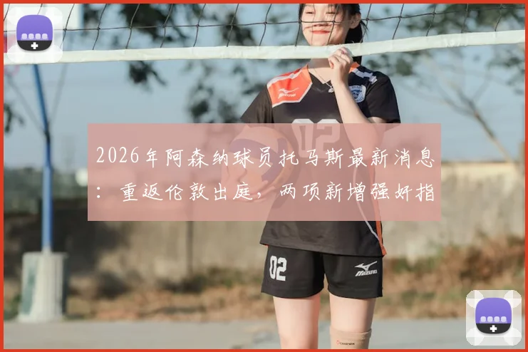 2026年阿森纳球员托马斯最新消息:重返伦敦出庭,两项新增强奸指控详解及案件时间线梳理