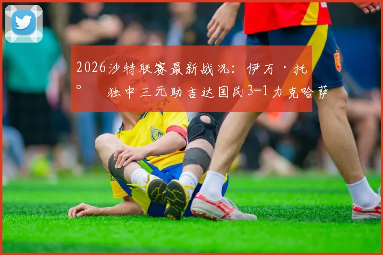 2026沙特联赛最新战况：伊万·托尼独中三元助吉达国民3-1力克哈萨征服，球星高光与错失良机全解析
