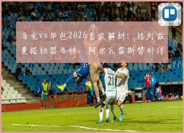 马竞vs毕包2026首发解析：格列兹曼搭档瑟洛特，阿尔瓦雷斯替补待命原因及比赛前瞻