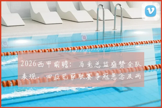 2026西甲前瞻:马竞总监盛赞全队表现,回应巴萨联赛争冠悬念及两队关系解读