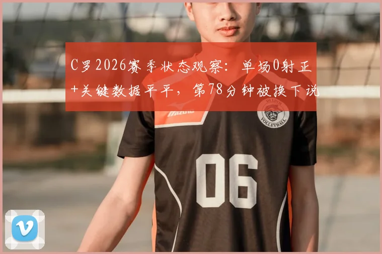 C罗2026赛季状态观察:单场0射正+关键数据平平,第78分钟被换下说明了什么?