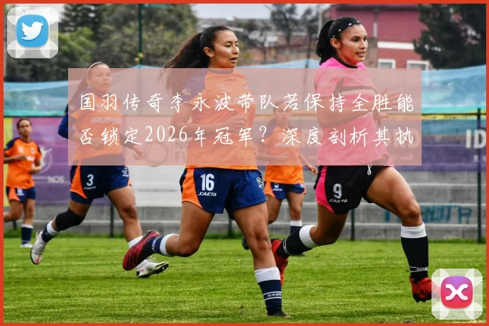 国羽传奇李永波带队若保持全胜能否锁定2026年冠军?深度剖析其执教实力与夺金前景预测