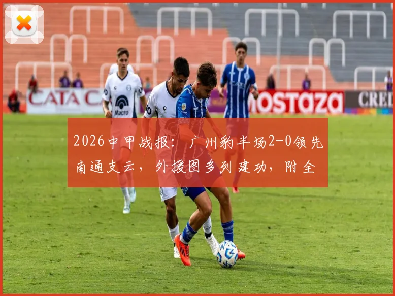 2026中甲战报：广州豹半场2-0领先南通支云，外援图多列建功，附全场数据分析及赛后看点