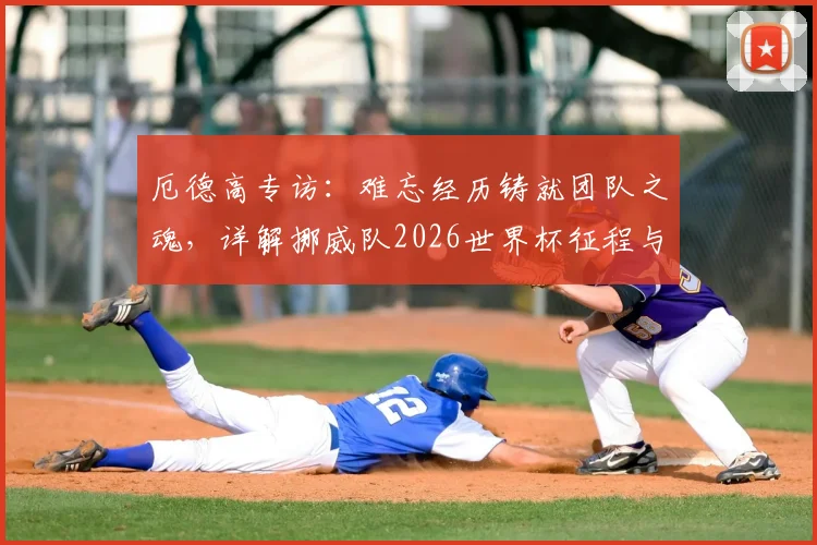 厄德高专访:难忘经历铸就团队之魂,详解挪威队2026世界杯征程与未来核心阵容展望