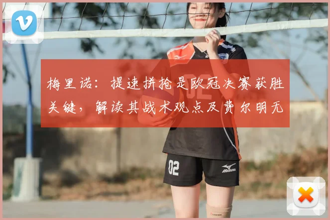 梅里诺：提速拼抢是欧冠决赛获胜关键，解读其战术观点及费尔明无缘2026世界杯背后考量