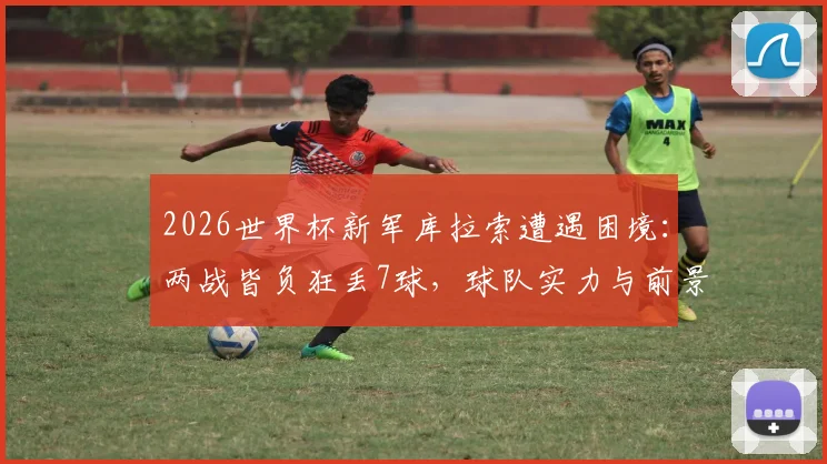 2026世界杯新军库拉索遭遇困境：两战皆负狂丢7球，球队实力与前景深度剖析