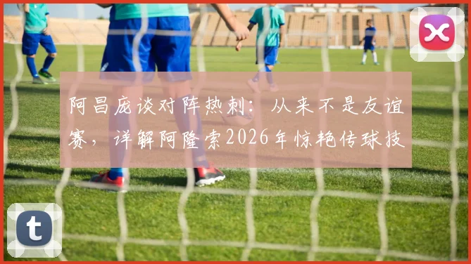 阿昌庞谈对阵热刺：从来不是友谊赛，详解阿隆索2026年惊艳传球技术特点