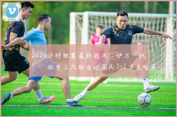 2026沙特联赛最新战况:伊万·托尼独中三元助吉达国民3-1力克哈萨征服,球星高光与错失良机全解析