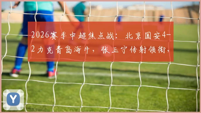 2026赛季中超焦点战:北京国安4-2力克青岛海牛,张玉宁传射领衔,曹永竞破门,附全场关键数据解读