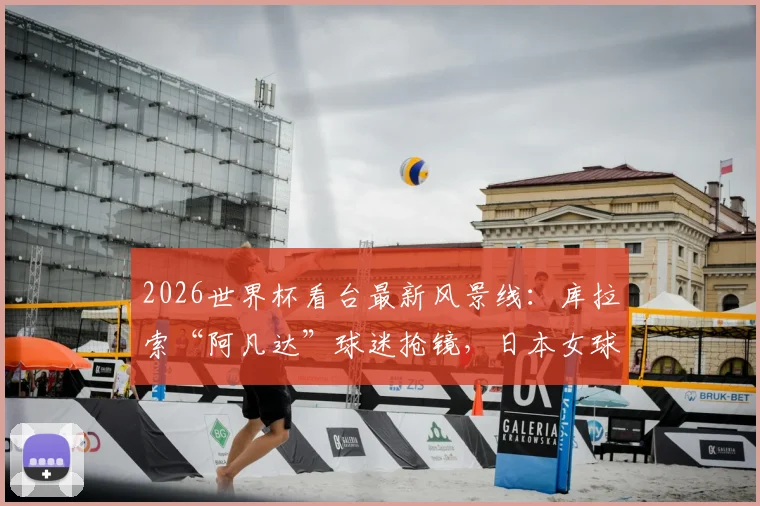 2026世界杯看台最新风景线：库拉索“阿凡达”球迷抢镜，日本女球迷颜值与穿搭引爆话题