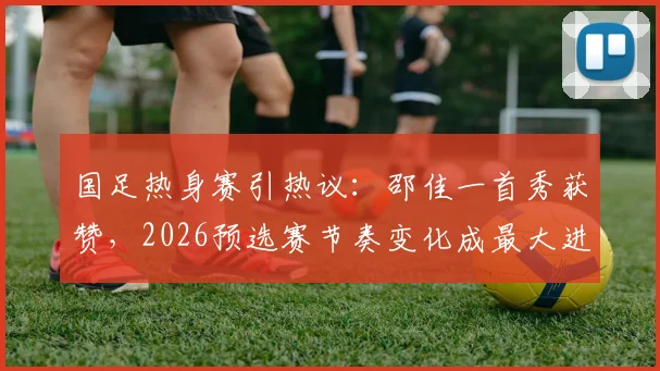 国足热身赛引热议：邵佳一首秀获赞，2026预选赛节奏变化成最大进步信号