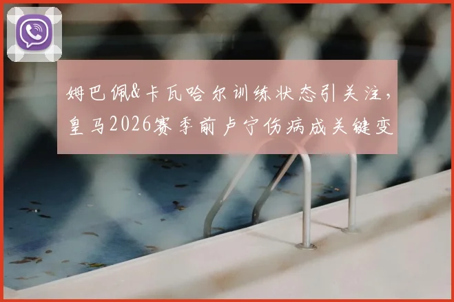 姆巴佩&卡瓦哈尔训练状态引关注，皇马2026赛季前卢宁伤病成关键变量